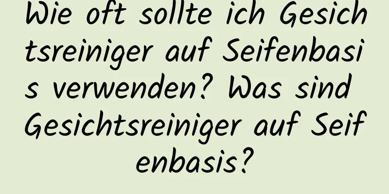 Wie oft sollte ich Gesichtsreiniger auf Seifenbasis verwenden? Was sind Gesichtsreiniger auf Seifenbasis?