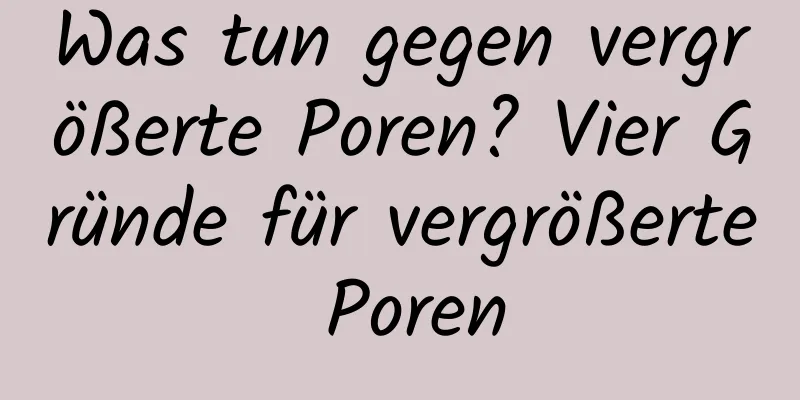Was tun gegen vergrößerte Poren? Vier Gründe für vergrößerte Poren