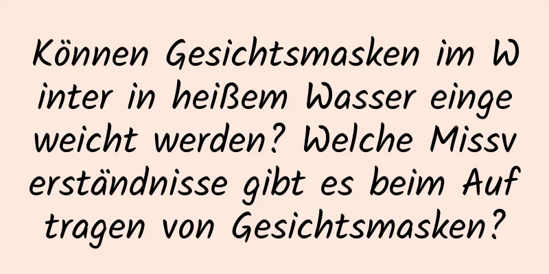 Können Gesichtsmasken im Winter in heißem Wasser eingeweicht werden? Welche Missverständnisse gibt es beim Auftragen von Gesichtsmasken?