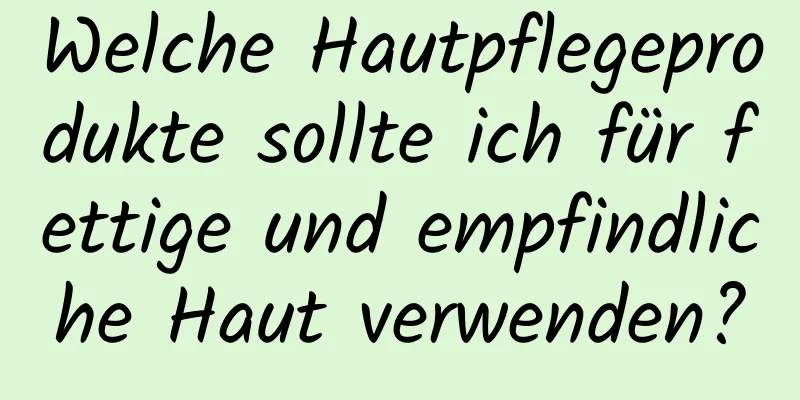 Welche Hautpflegeprodukte sollte ich für fettige und empfindliche Haut verwenden?