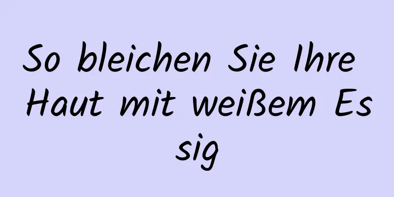So bleichen Sie Ihre Haut mit weißem Essig