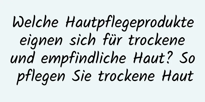 Welche Hautpflegeprodukte eignen sich für trockene und empfindliche Haut? So pflegen Sie trockene Haut