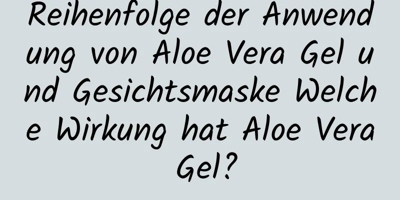 Reihenfolge der Anwendung von Aloe Vera Gel und Gesichtsmaske Welche Wirkung hat Aloe Vera Gel?