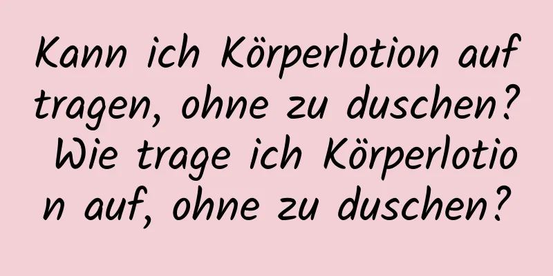 Kann ich Körperlotion auftragen, ohne zu duschen? Wie trage ich Körperlotion auf, ohne zu duschen?