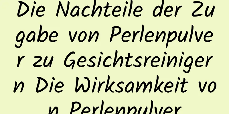 Die Nachteile der Zugabe von Perlenpulver zu Gesichtsreinigern Die Wirksamkeit von Perlenpulver