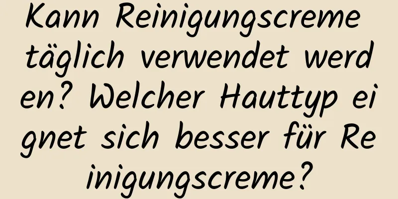 Kann Reinigungscreme täglich verwendet werden? Welcher Hauttyp eignet sich besser für Reinigungscreme?