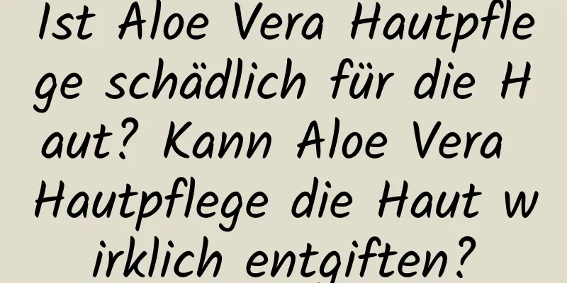 Ist Aloe Vera Hautpflege schädlich für die Haut? Kann Aloe Vera Hautpflege die Haut wirklich entgiften?
