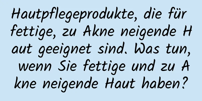 Hautpflegeprodukte, die für fettige, zu Akne neigende Haut geeignet sind. Was tun, wenn Sie fettige und zu Akne neigende Haut haben?