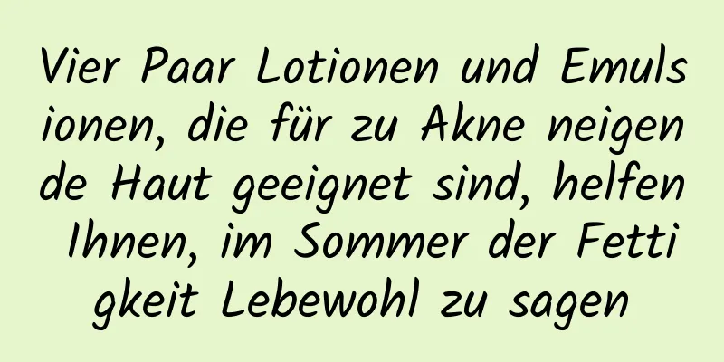 Vier Paar Lotionen und Emulsionen, die für zu Akne neigende Haut geeignet sind, helfen Ihnen, im Sommer der Fettigkeit Lebewohl zu sagen