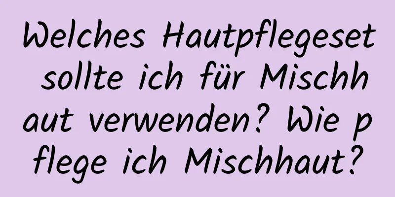 Welches Hautpflegeset sollte ich für Mischhaut verwenden? Wie pflege ich Mischhaut?