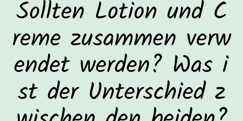 Sollten Lotion und Creme zusammen verwendet werden? Was ist der Unterschied zwischen den beiden?