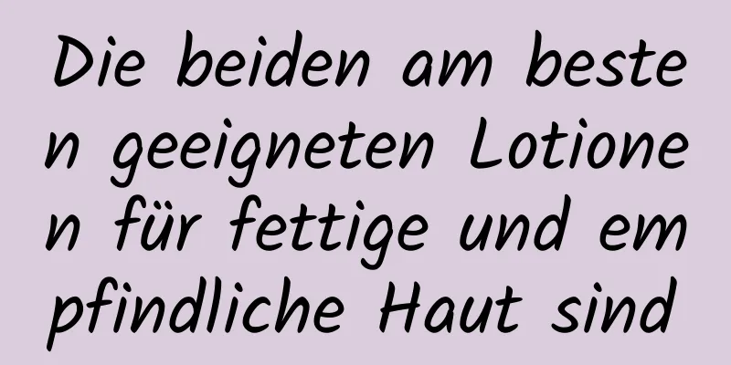 Die beiden am besten geeigneten Lotionen für fettige und empfindliche Haut sind