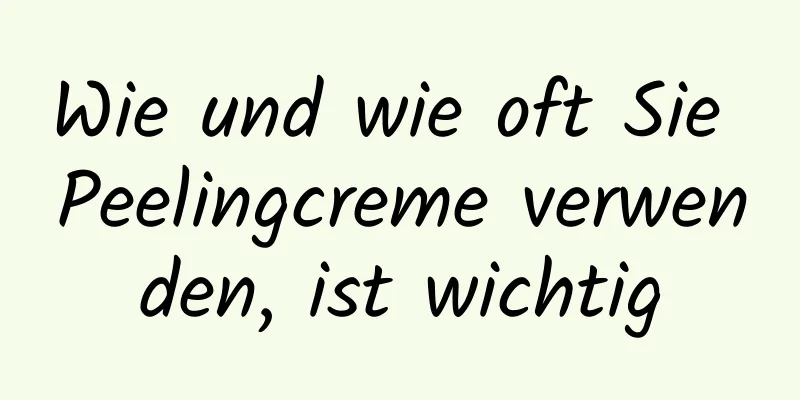 Wie und wie oft Sie Peelingcreme verwenden, ist wichtig