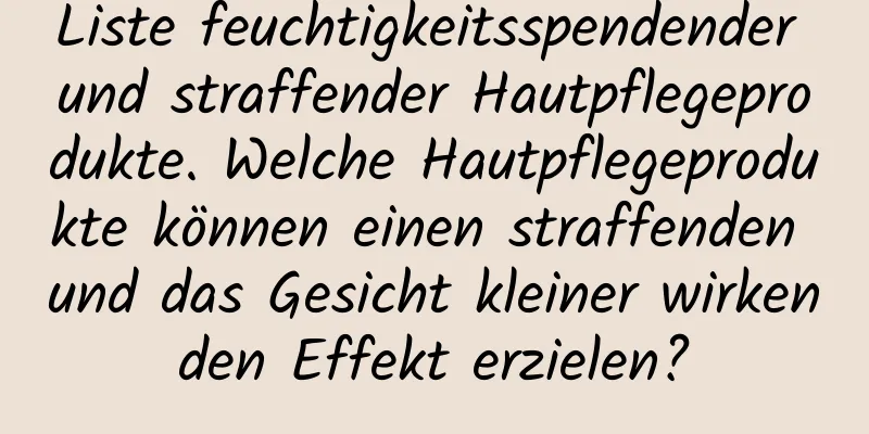 Liste feuchtigkeitsspendender und straffender Hautpflegeprodukte. Welche Hautpflegeprodukte können einen straffenden und das Gesicht kleiner wirkenden Effekt erzielen?