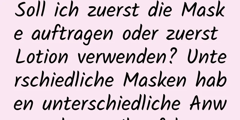 Soll ich zuerst die Maske auftragen oder zuerst Lotion verwenden? Unterschiedliche Masken haben unterschiedliche Anwendungsreihenfolgen