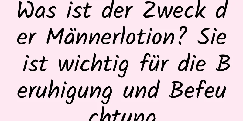 Was ist der Zweck der Männerlotion? Sie ist wichtig für die Beruhigung und Befeuchtung