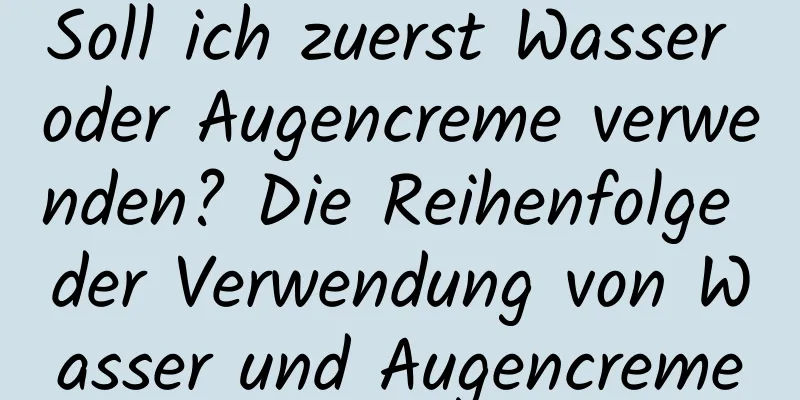 Soll ich zuerst Wasser oder Augencreme verwenden? Die Reihenfolge der Verwendung von Wasser und Augencreme