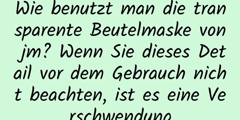 Wie benutzt man die transparente Beutelmaske von jm? Wenn Sie dieses Detail vor dem Gebrauch nicht beachten, ist es eine Verschwendung