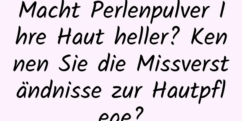Macht Perlenpulver Ihre Haut heller? Kennen Sie die Missverständnisse zur Hautpflege?