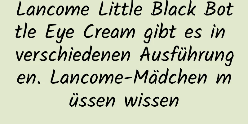 Lancome Little Black Bottle Eye Cream gibt es in verschiedenen Ausführungen. Lancome-Mädchen müssen wissen