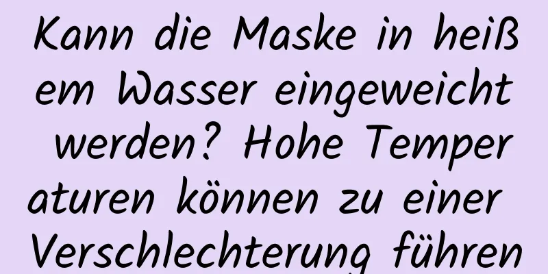 Kann die Maske in heißem Wasser eingeweicht werden? Hohe Temperaturen können zu einer Verschlechterung führen