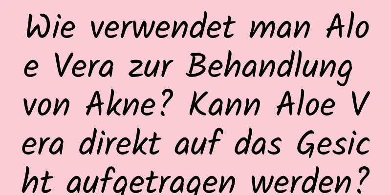 Wie verwendet man Aloe Vera zur Behandlung von Akne? Kann Aloe Vera direkt auf das Gesicht aufgetragen werden?