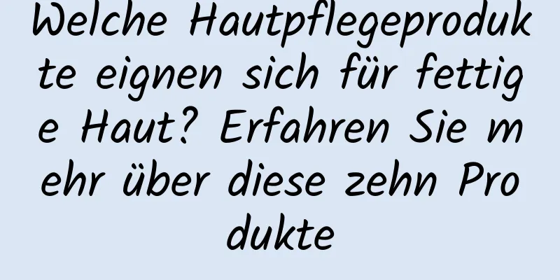 Welche Hautpflegeprodukte eignen sich für fettige Haut? Erfahren Sie mehr über diese zehn Produkte