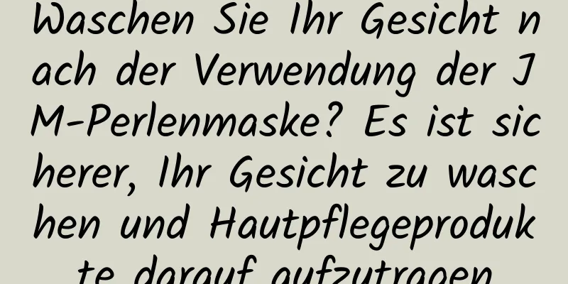 Waschen Sie Ihr Gesicht nach der Verwendung der JM-Perlenmaske? Es ist sicherer, Ihr Gesicht zu waschen und Hautpflegeprodukte darauf aufzutragen
