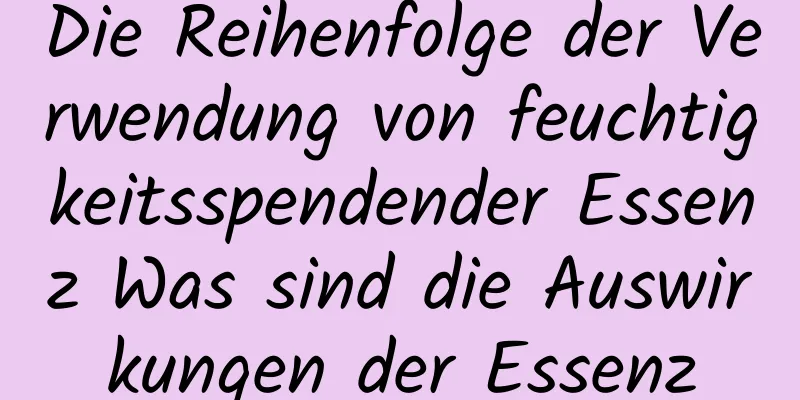 Die Reihenfolge der Verwendung von feuchtigkeitsspendender Essenz Was sind die Auswirkungen der Essenz