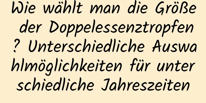 Wie wählt man die Größe der Doppelessenztropfen? Unterschiedliche Auswahlmöglichkeiten für unterschiedliche Jahreszeiten