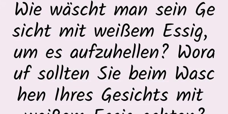 Wie wäscht man sein Gesicht mit weißem Essig, um es aufzuhellen? Worauf sollten Sie beim Waschen Ihres Gesichts mit weißem Essig achten?