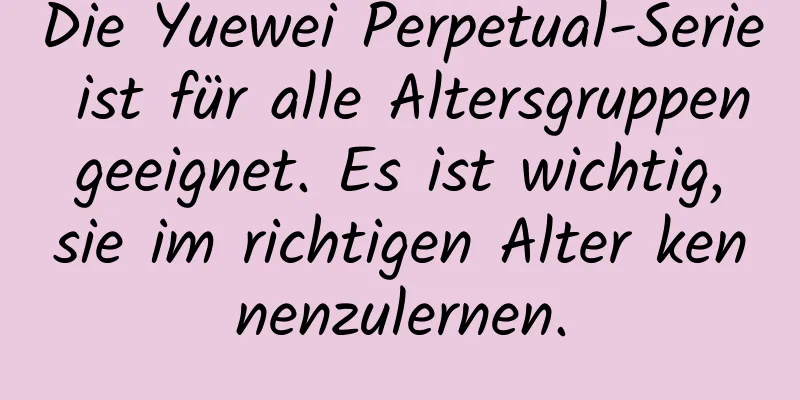 Die Yuewei Perpetual-Serie ist für alle Altersgruppen geeignet. Es ist wichtig, sie im richtigen Alter kennenzulernen.