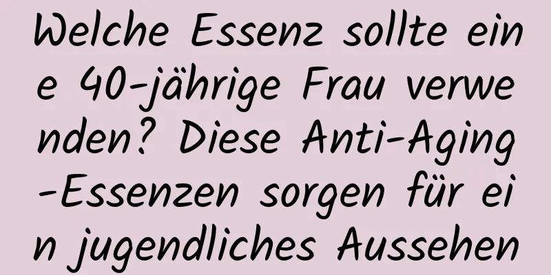 Welche Essenz sollte eine 40-jährige Frau verwenden? Diese Anti-Aging-Essenzen sorgen für ein jugendliches Aussehen