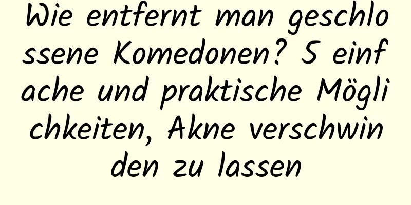 Wie entfernt man geschlossene Komedonen? 5 einfache und praktische Möglichkeiten, Akne verschwinden zu lassen