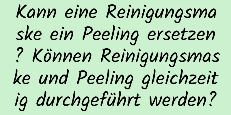 Kann eine Reinigungsmaske ein Peeling ersetzen? Können Reinigungsmaske und Peeling gleichzeitig durchgeführt werden?