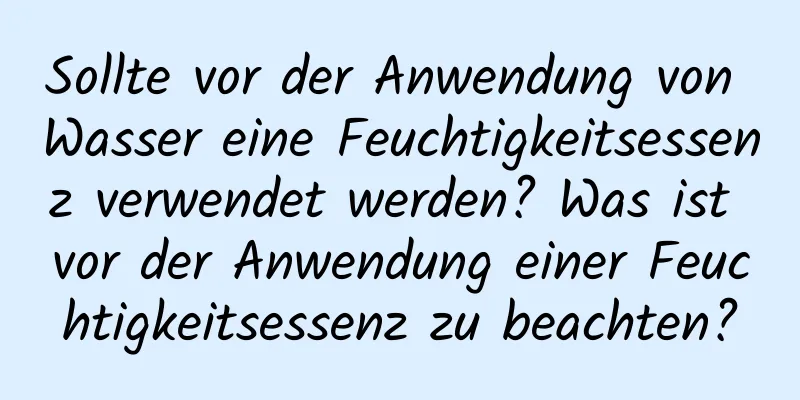 Sollte vor der Anwendung von Wasser eine Feuchtigkeitsessenz verwendet werden? Was ist vor der Anwendung einer Feuchtigkeitsessenz zu beachten?