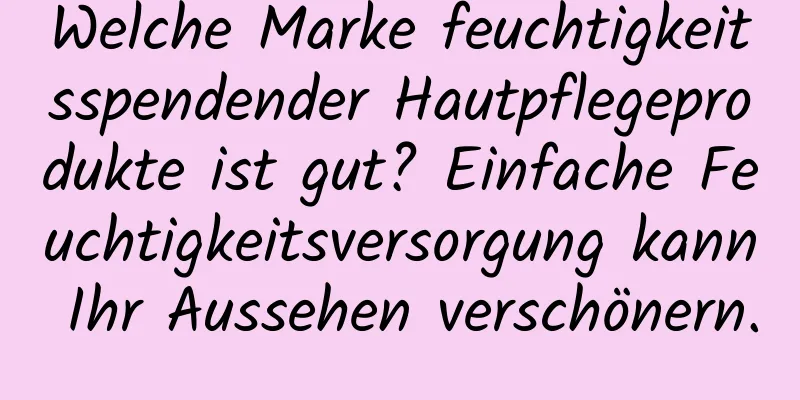 Welche Marke feuchtigkeitsspendender Hautpflegeprodukte ist gut? Einfache Feuchtigkeitsversorgung kann Ihr Aussehen verschönern.