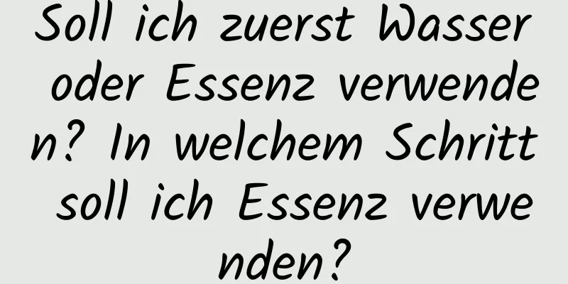 Soll ich zuerst Wasser oder Essenz verwenden? In welchem ​​Schritt soll ich Essenz verwenden?