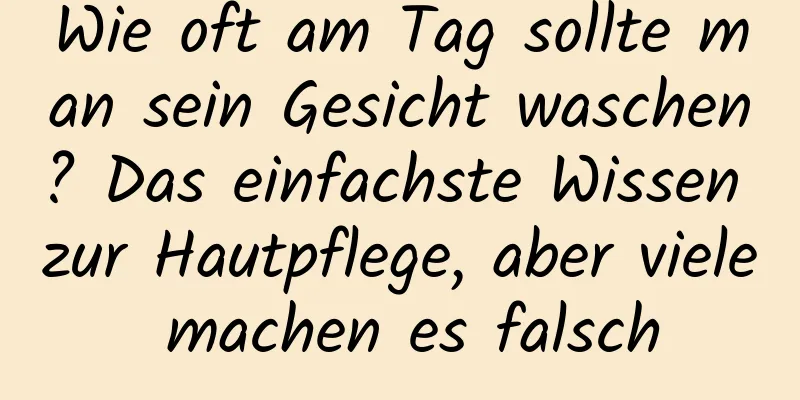 Wie oft am Tag sollte man sein Gesicht waschen? Das einfachste Wissen zur Hautpflege, aber viele machen es falsch