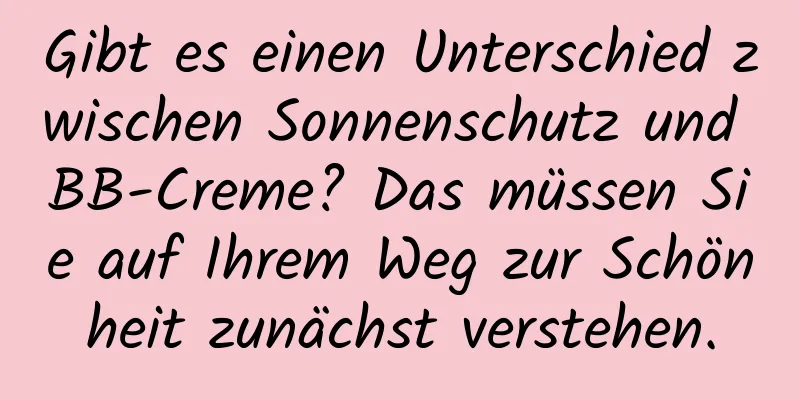Gibt es einen Unterschied zwischen Sonnenschutz und BB-Creme? Das müssen Sie auf Ihrem Weg zur Schönheit zunächst verstehen.