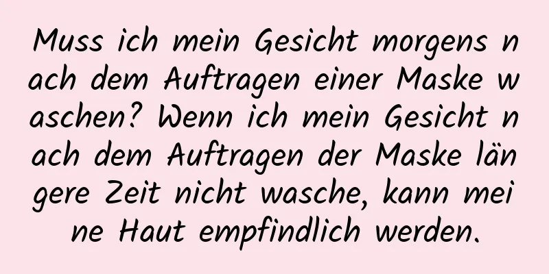 Muss ich mein Gesicht morgens nach dem Auftragen einer Maske waschen? Wenn ich mein Gesicht nach dem Auftragen der Maske längere Zeit nicht wasche, kann meine Haut empfindlich werden.