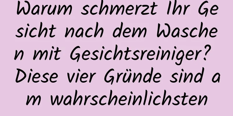 Warum schmerzt Ihr Gesicht nach dem Waschen mit Gesichtsreiniger? Diese vier Gründe sind am wahrscheinlichsten