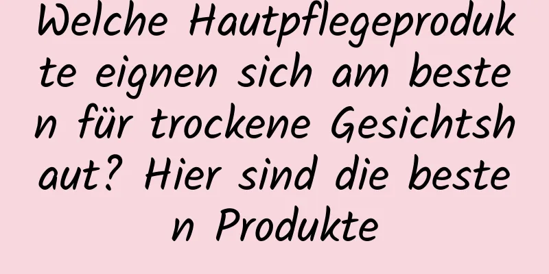 Welche Hautpflegeprodukte eignen sich am besten für trockene Gesichtshaut? Hier sind die besten Produkte