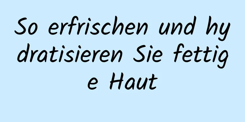 So erfrischen und hydratisieren Sie fettige Haut