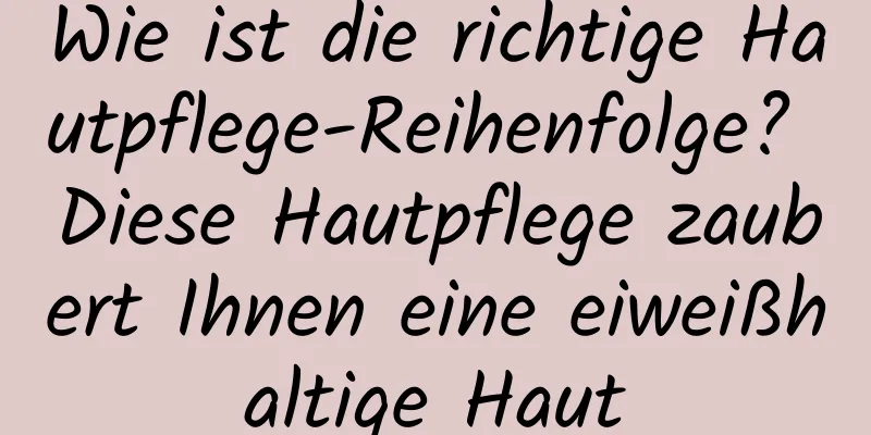 Wie ist die richtige Hautpflege-Reihenfolge? Diese Hautpflege zaubert Ihnen eine eiweißhaltige Haut