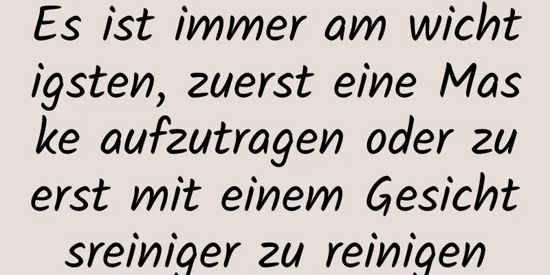 Es ist immer am wichtigsten, zuerst eine Maske aufzutragen oder zuerst mit einem Gesichtsreiniger zu reinigen