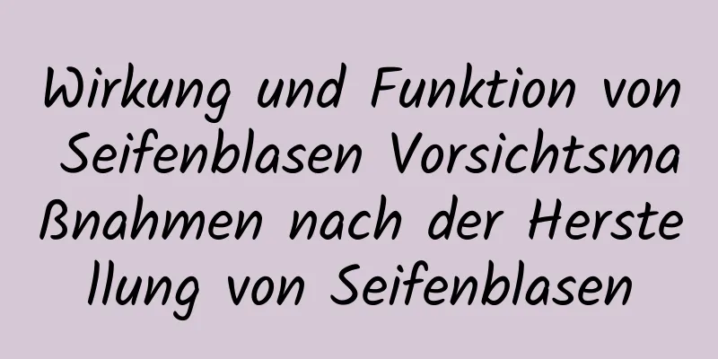 Wirkung und Funktion von Seifenblasen Vorsichtsmaßnahmen nach der Herstellung von Seifenblasen