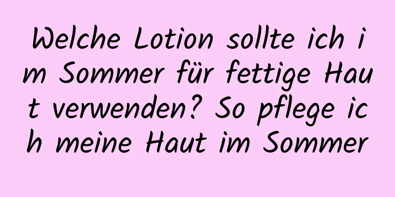 Welche Lotion sollte ich im Sommer für fettige Haut verwenden? So pflege ich meine Haut im Sommer