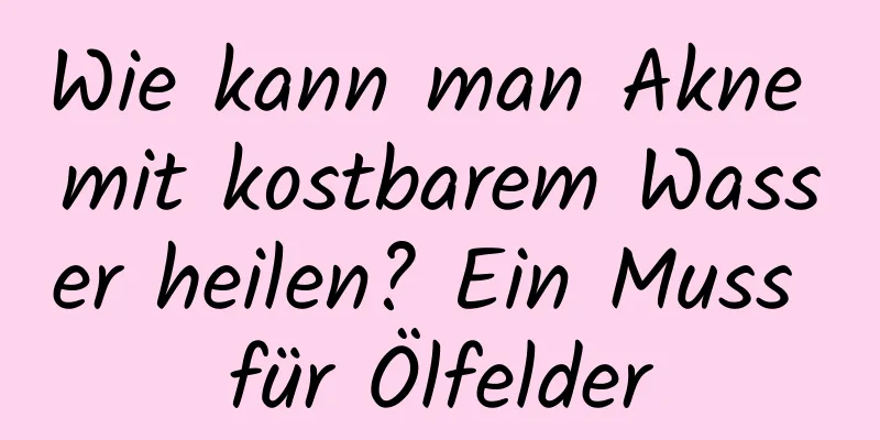 Wie kann man Akne mit kostbarem Wasser heilen? Ein Muss für Ölfelder