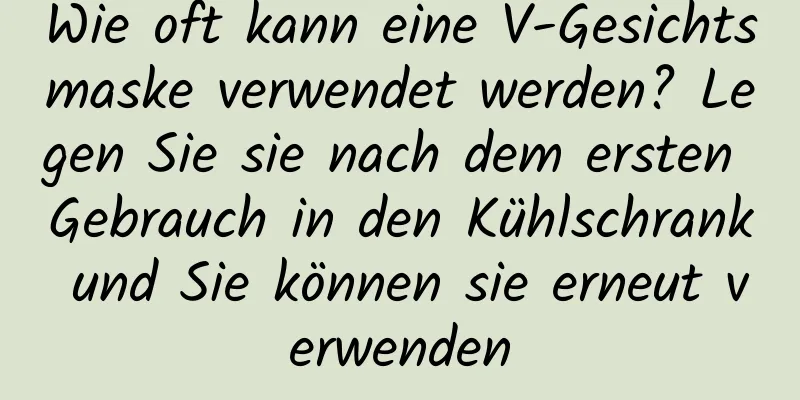 Wie oft kann eine V-Gesichtsmaske verwendet werden? Legen Sie sie nach dem ersten Gebrauch in den Kühlschrank und Sie können sie erneut verwenden